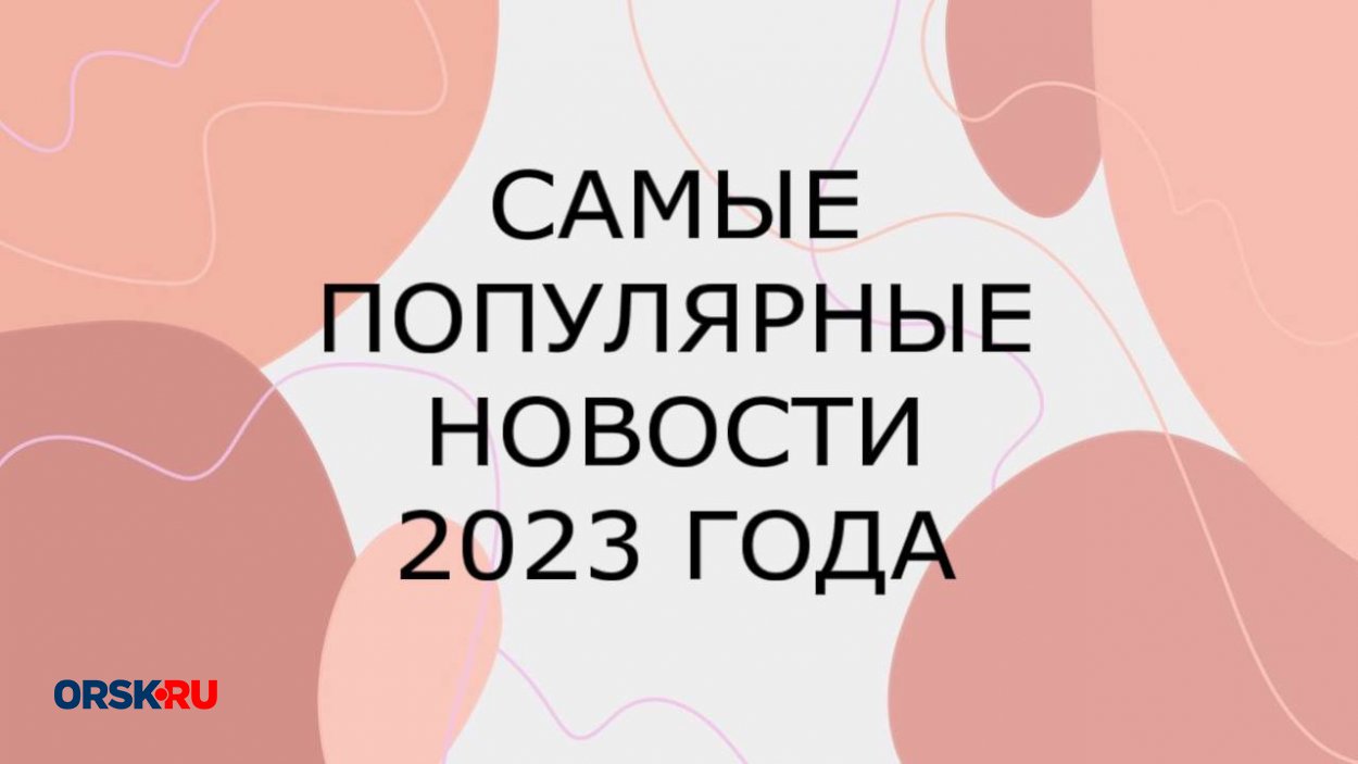 ТОП-10: Какие новости для орчан были самыми интересными в 2023 году - Орск:  Orsk.ru